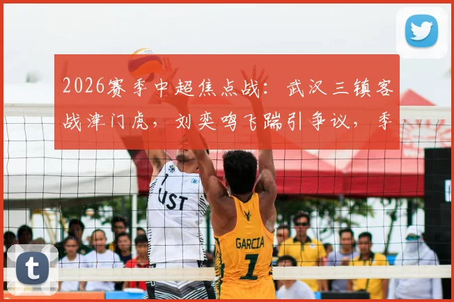 2026赛季中超焦点战：武汉三镇客战津门虎，刘奕鸣飞踹引争议，季胜攀绝平救主，两队2-2激战收场