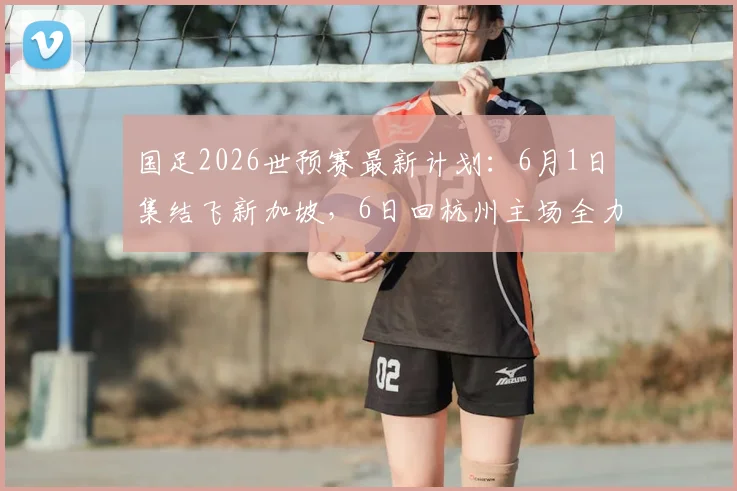 国足2026世预赛最新计划:6月1日集结飞新加坡,6日回杭州主场全力备战泰国队