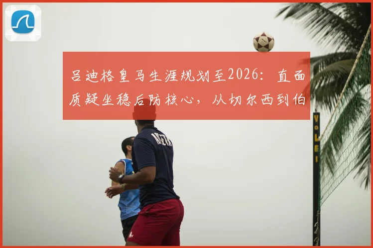 吕迪格皇马生涯规划至2026：直面质疑坐稳后防核心，从切尔西到伯纳乌的蜕变之路
