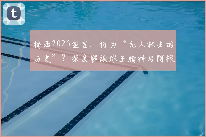 梅西2026宣言：何为“无人抹去的历史”？深度解读球王精神与阿根廷足球传承