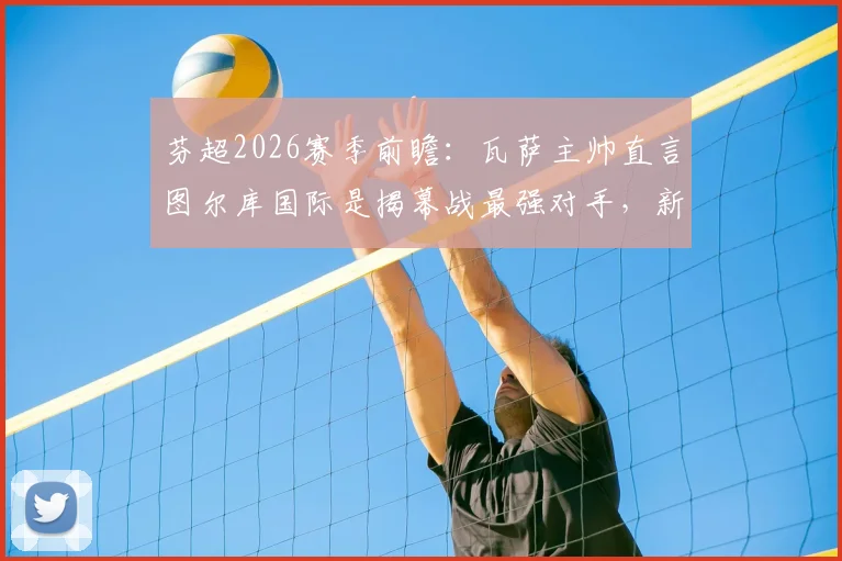 芬超2026赛季前瞻：瓦萨主帅直言图尔库国际是揭幕战最强对手，新赛季格局解析