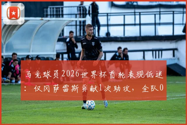 马竞球员2026世界杯首轮表现低迷：仅冈萨雷斯贡献1次助攻，全队0进球引发热议