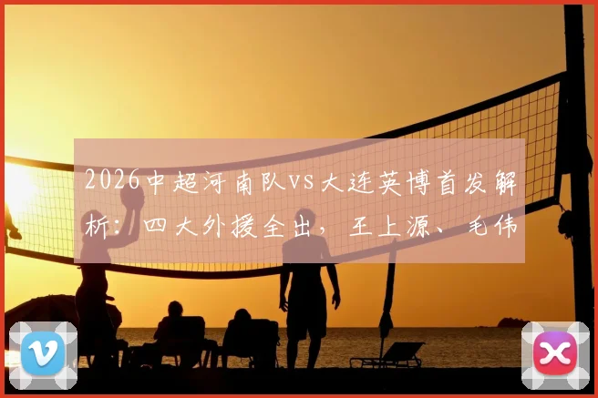 2026中超河南队vs大连英博首发解析：四大外援全出，王上源、毛伟杰谁能主导战局？