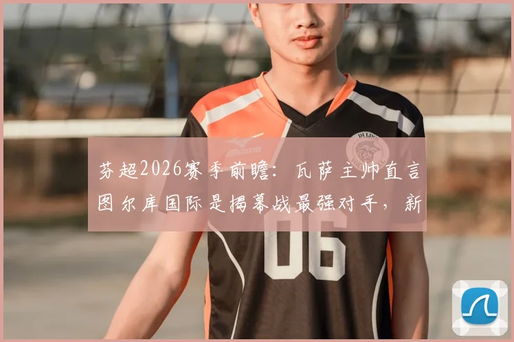 芬超2026赛季前瞻:瓦萨主帅直言图尔库国际是揭幕战最强对手,新赛季格局解析