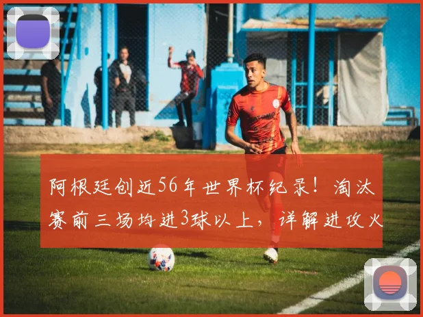 阿根廷创近56年世界杯纪录！淘汰赛前三场均进3球以上，详解进攻火力与2026卫冕前景