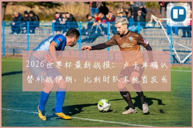 2026世界杯最新战报:卢卡库确认替补战伊朗,比利时队末轮首发或迎调整,附阵容战术深度解读