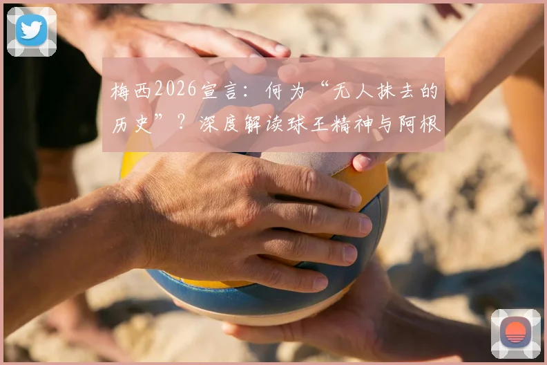 梅西2026宣言：何为“无人抹去的历史”？深度解读球王精神与阿根廷足球传承