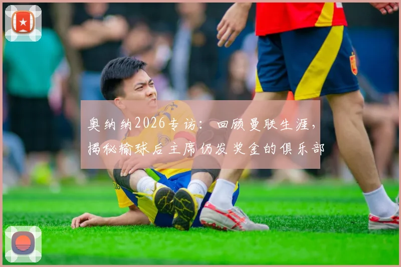 奥纳纳2026专访：回顾曼联生涯，揭秘输球后主席仍发奖金的俱乐部文化与最难忘时刻