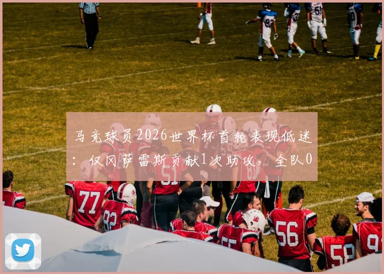 马竞球员2026世界杯首轮表现低迷：仅冈萨雷斯贡献1次助攻，全队0进球引发热议