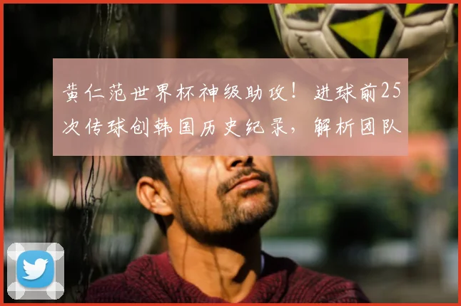 黄仁范世界杯神级助攻!进球前25次传球创韩国历史纪录,解析团队配合细节与战术意义