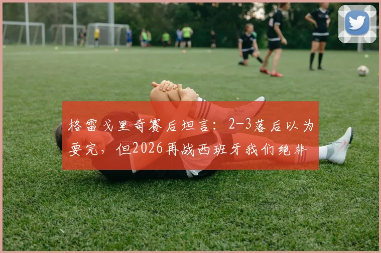 格雷戈里奇赛后坦言:2-3落后以为要完,但2026再战西班牙我们绝非热门却仍有机会