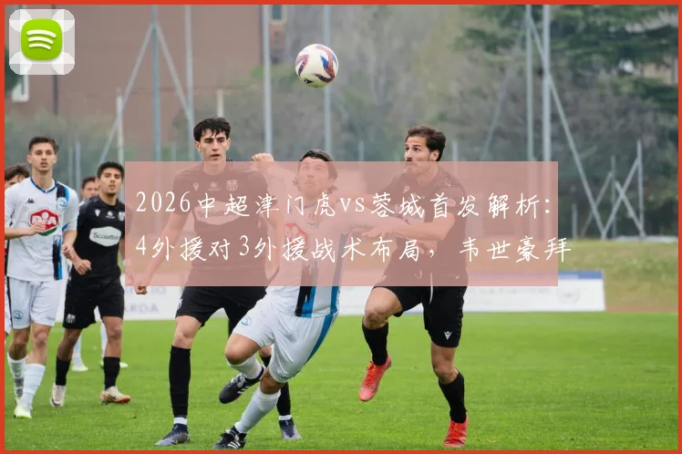 2026中超津门虎vs蓉城首发解析:4外援对3外援战术布局,韦世豪拜合拉木关键作用评估