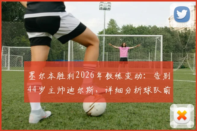 墨尔本胜利2026年教练变动:告别44岁主帅迪尔斯,详细分析球队前景与换帅影响