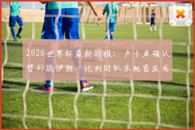 2026世界杯最新战报:卢卡库确认替补战伊朗,比利时队末轮首发或迎调整,附阵容战术深度解读