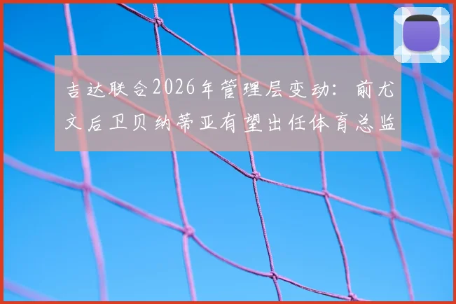吉达联合2026年管理层变动：前尤文后卫贝纳蒂亚有望出任体育总监，谈判已开启