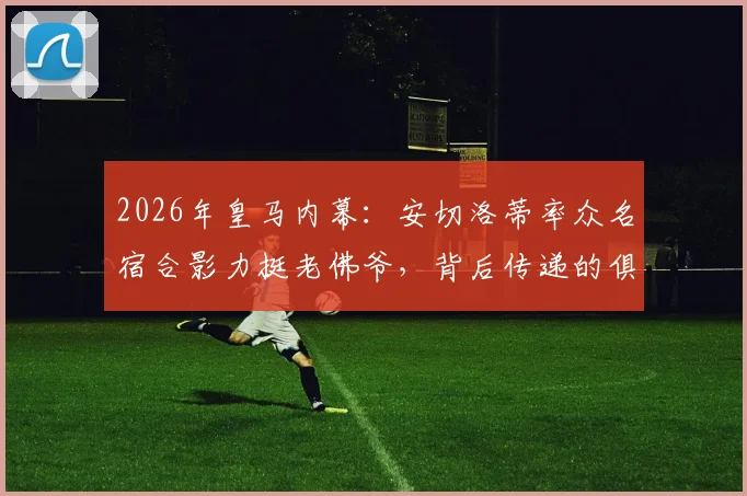2026年皇马内幕：安切洛蒂率众名宿合影力挺老佛爷，背后传递的俱乐部团结信号