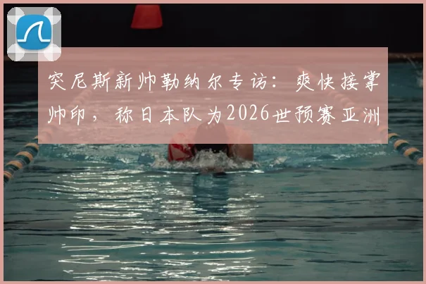 突尼斯新帅勒纳尔专访：爽快接掌帅印，称日本队为2026世预赛亚洲最强对手
