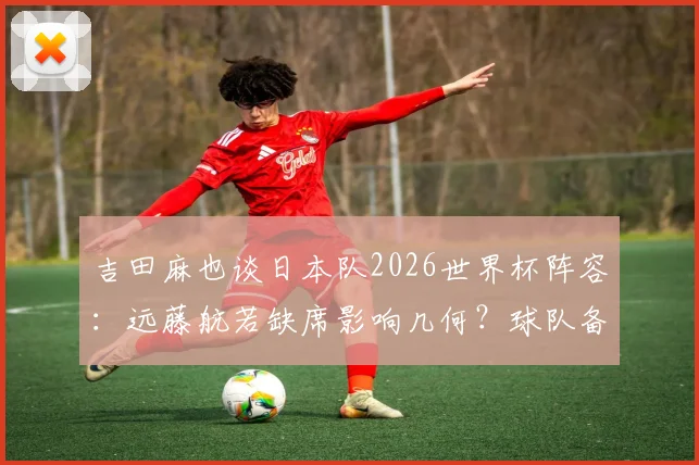 吉田麻也谈日本队2026世界杯阵容:远藤航若缺席影响几何?球队备战重心应如何调整?