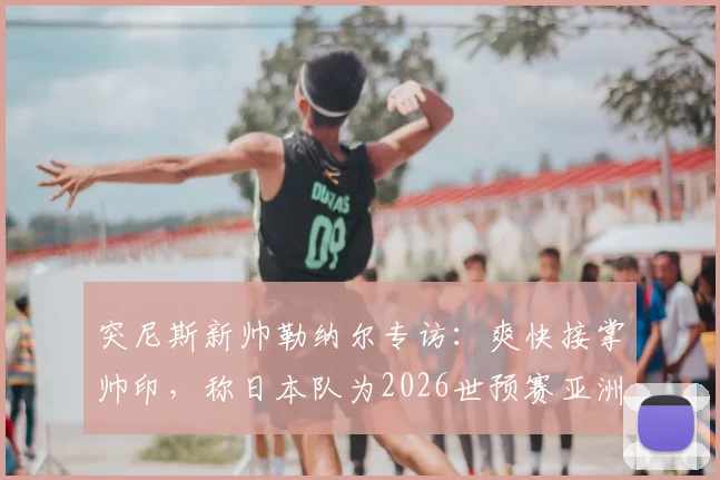突尼斯新帅勒纳尔专访：爽快接掌帅印，称日本队为2026世预赛亚洲最强对手