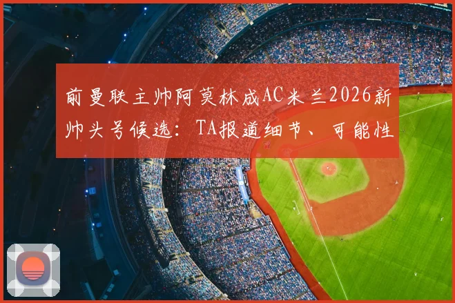 前曼联主帅阿莫林成AC米兰2026新帅头号候选:TA报道细节、可能性分析与战术适配探讨