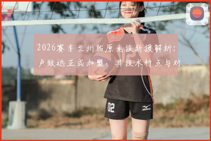 2026赛季兰州陇原竞技新援解析：卢致远正式加盟，其技术特点与对球队阵容补强影响分析