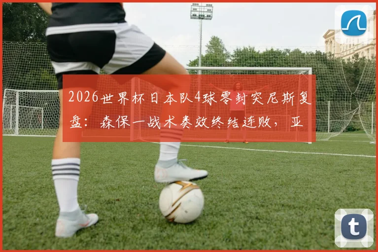 2026世界杯日本队4球零封突尼斯复盘:森保一战术奏效终结连败,亚洲球队崛起观察