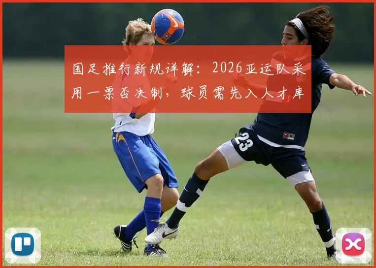 国足推行新规详解:2026亚运队采用一票否决制,球员需先入人才库,入库条件与选拔流程全解析