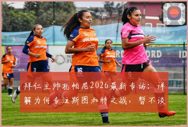 拜仁主帅孔帕尼2026最新专访:详解为何专注斯图加特之战,暂不谈论夺冠可能