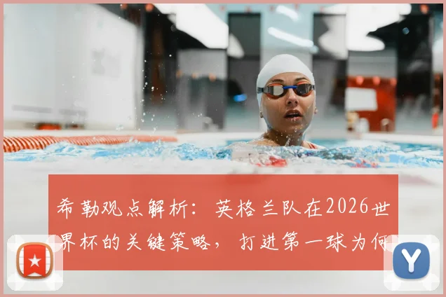 希勒观点解析:英格兰队在2026世界杯的关键策略,打进第一球为何能锁定胜局?