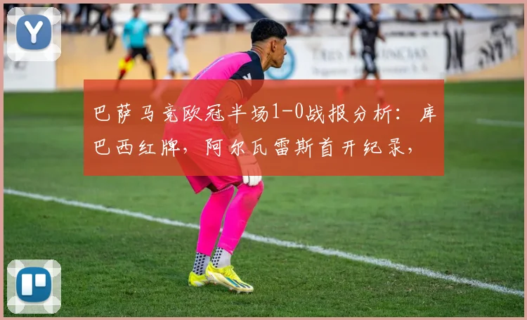 巴萨马竞欧冠半场1-0战报分析:库巴西红牌,阿尔瓦雷斯首开纪录,2026关键战火药味十足