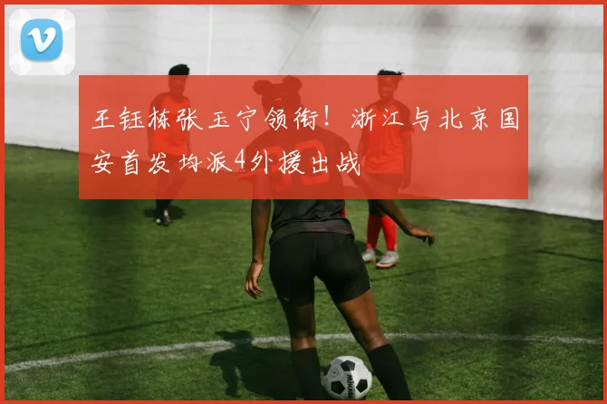 王钰栋张玉宁领衔！浙江与北京国安首发均派4外援出战