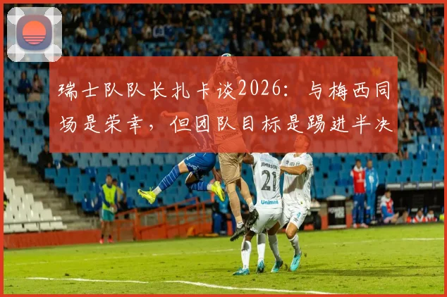瑞士队队长扎卡谈2026:与梅西同场是荣幸,但团队目标是踢进半决赛