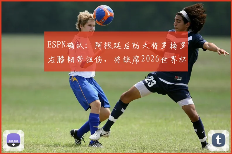 ESPN确认:阿根廷后防大将罗梅罗右膝韧带扭伤,将缺席2026世界杯首战,康复时间线解读