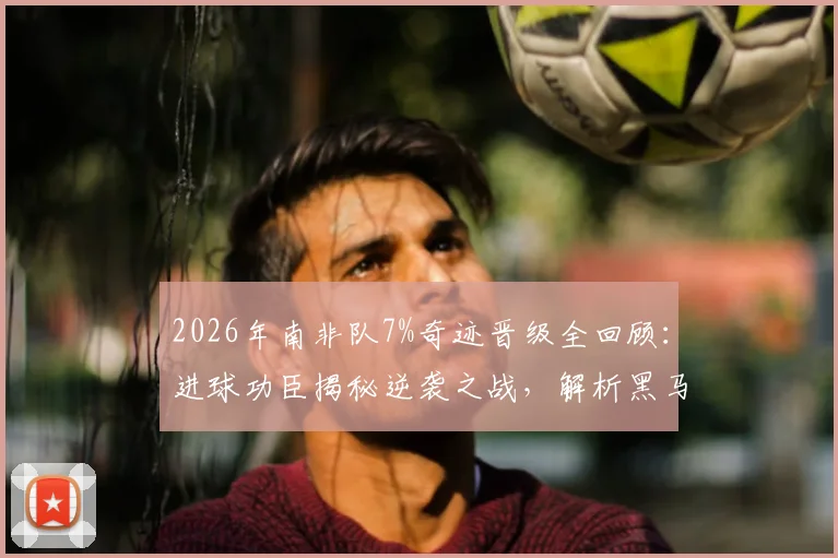 2026年南非队7%奇迹晋级全回顾：进球功臣揭秘逆袭之战，解析黑马团队的坚韧精神与关键战术