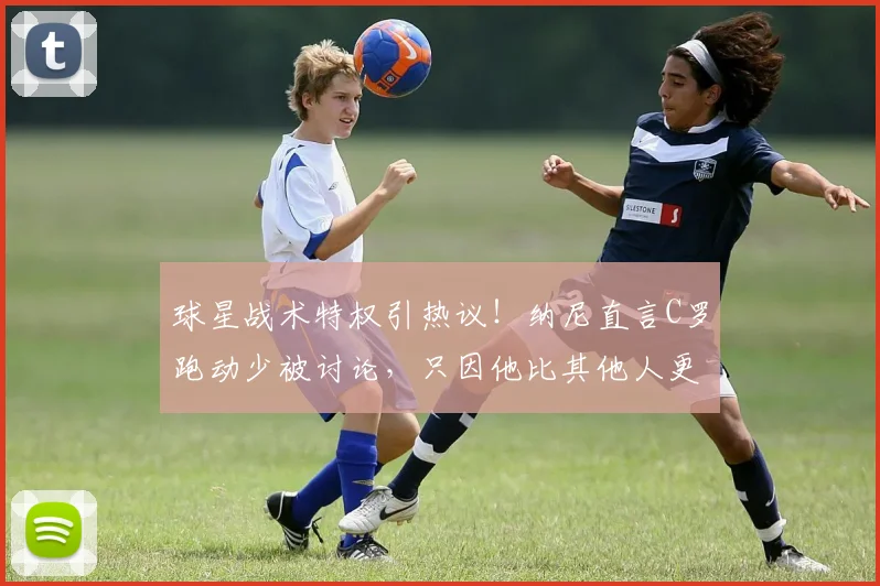 球星战术特权引热议!纳尼直言C罗跑动少被讨论,只因他比其他人更出名