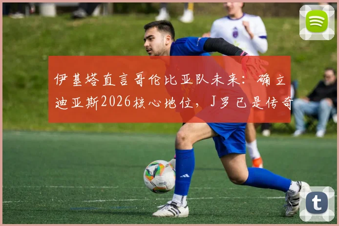 伊基塔直言哥伦比亚队未来:确立迪亚斯2026核心地位,J罗已是传奇无需自证
