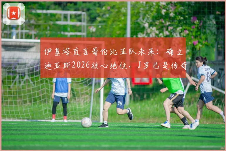 伊基塔直言哥伦比亚队未来：确立迪亚斯2026核心地位，J罗已是传奇无需自证