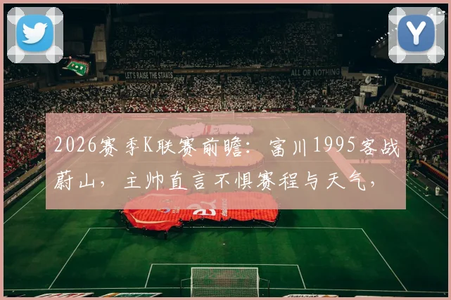 2026赛季K联赛前瞻：富川1995客战蔚山，主帅直言不惧赛程与天气，详解球队争胜关键
