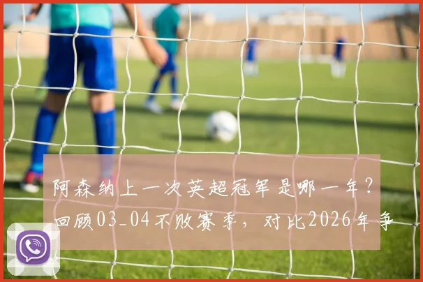 阿森纳上一次英超冠军是哪一年?回顾03_04不败赛季,对比2026年争冠前景与阵容实力分析