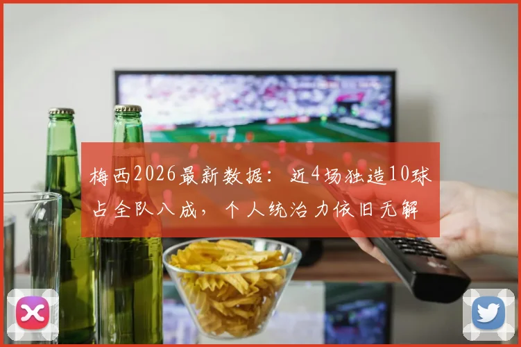 梅西2026最新数据：近4场独造10球占全队八成，个人统治力依旧无解，状态分析一览