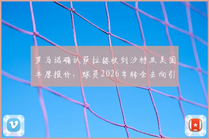 罗马诺确认萨拉赫收到沙特及美国丰厚报价，球员2026年转会去向引关注，利物浦球迷需知最新动态