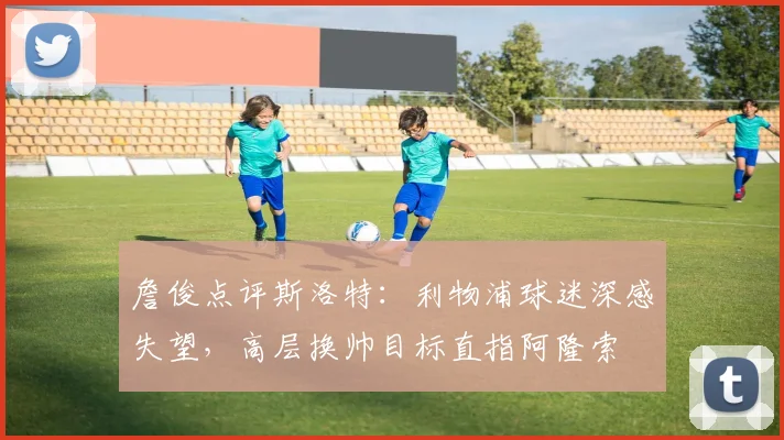 詹俊点评斯洛特：利物浦球迷深感失望，高层换帅目标直指阿隆索