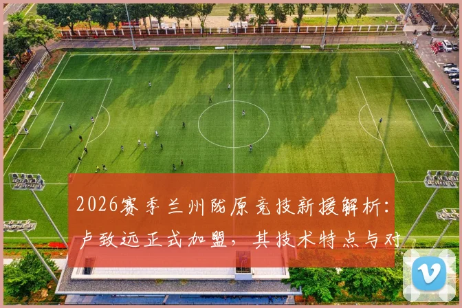2026赛季兰州陇原竞技新援解析：卢致远正式加盟，其技术特点与对球队阵容补强影响分析