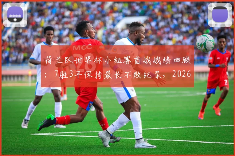 荷兰队世界杯小组赛首战战绩回顾:7胜3平保持最长不败纪录,2026年能否延续?