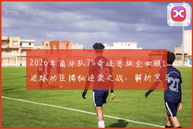 2026年南非队7%奇迹晋级全回顾:进球功臣揭秘逆袭之战,解析黑马团队的坚韧精神与关键战术