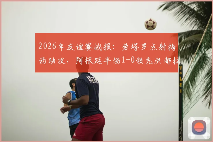 2026年友谊赛战报：劳塔罗点射梅西助攻，阿根廷半场1-0领先洪都拉斯，赛后技术分析
