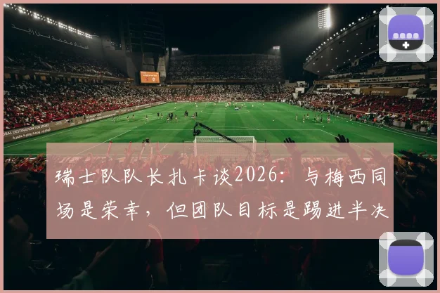 瑞士队队长扎卡谈2026:与梅西同场是荣幸,但团队目标是踢进半决赛