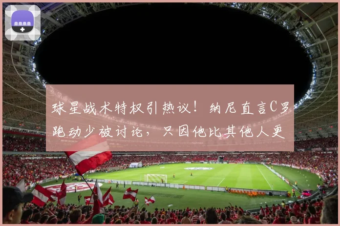 球星战术特权引热议！纳尼直言C罗跑动少被讨论，只因他比其他人更出名
