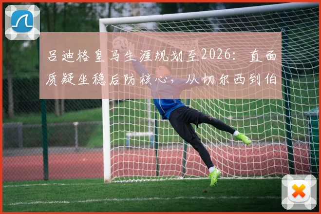 吕迪格皇马生涯规划至2026:直面质疑坐稳后防核心,从切尔西到伯纳乌的蜕变之路