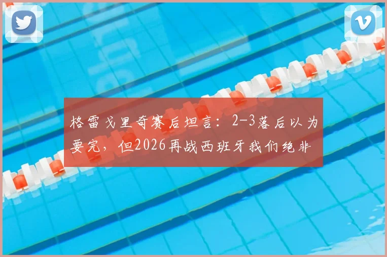 格雷戈里奇赛后坦言：2-3落后以为要完，但2026再战西班牙我们绝非热门却仍有机会